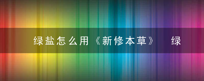 绿盐怎么用《新修本草》 绿盐，绿萝加盐水